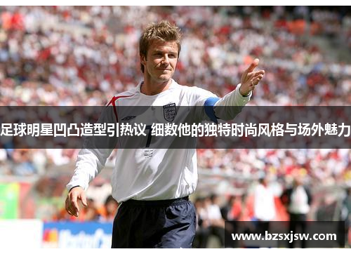 足球明星凹凸造型引热议 细数他的独特时尚风格与场外魅力