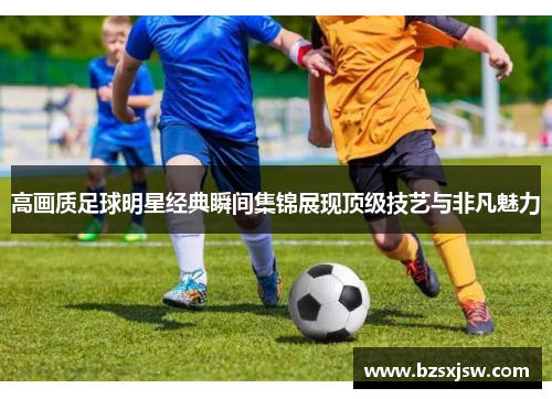 高画质足球明星经典瞬间集锦展现顶级技艺与非凡魅力