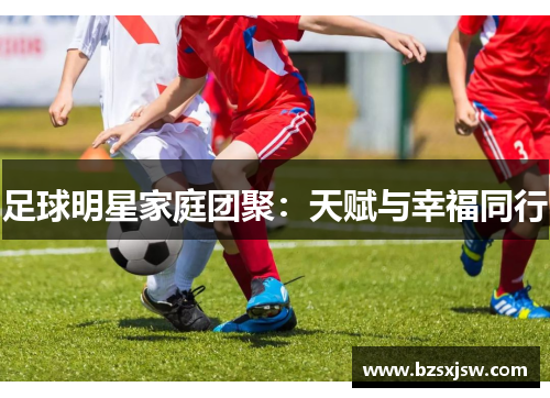 足球明星家庭团聚：天赋与幸福同行