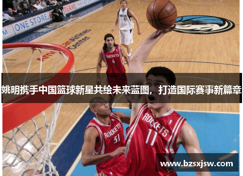 姚明携手中国篮球新星共绘未来蓝图，打造国际赛事新篇章