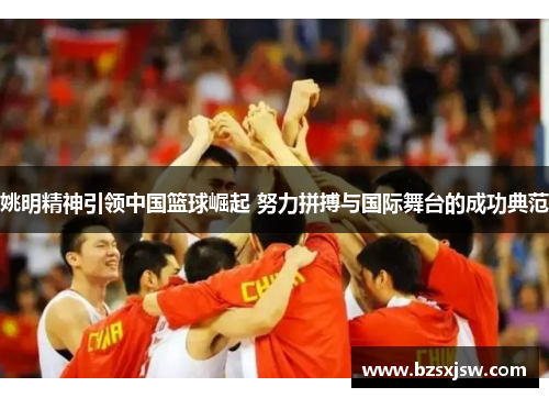 姚明精神引领中国篮球崛起 努力拼搏与国际舞台的成功典范