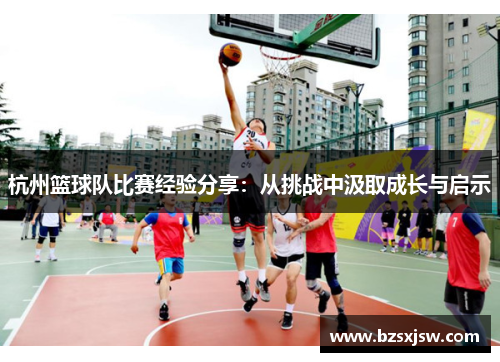 杭州篮球队比赛经验分享：从挑战中汲取成长与启示