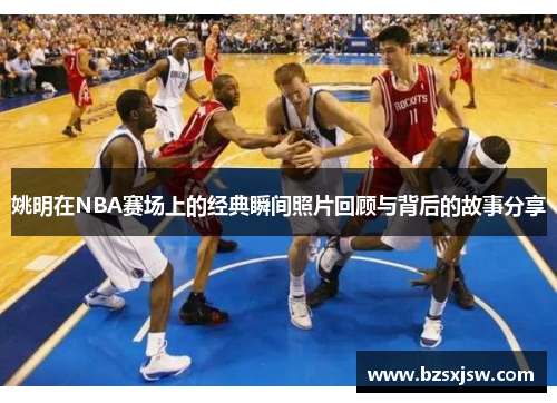 姚明在NBA赛场上的经典瞬间照片回顾与背后的故事分享