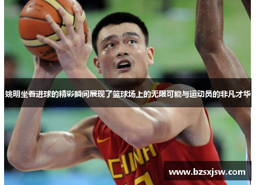 姚明坐着进球的精彩瞬间展现了篮球场上的无限可能与运动员的非凡才华