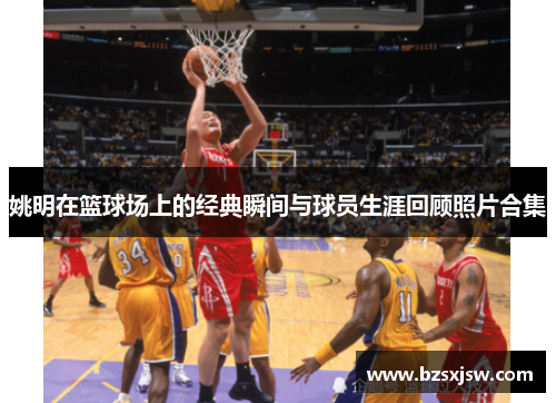 姚明在篮球场上的经典瞬间与球员生涯回顾照片合集