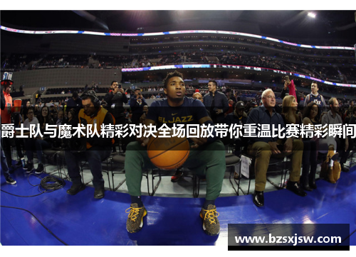 爵士队与魔术队精彩对决全场回放带你重温比赛精彩瞬间