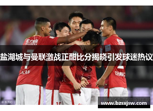 盐湖城与曼联激战正酣比分揭晓引发球迷热议